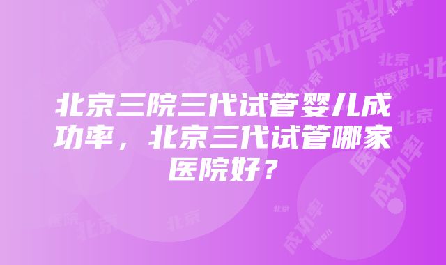 北京三院三代试管婴儿成功率，北京三代试管哪家医院好？