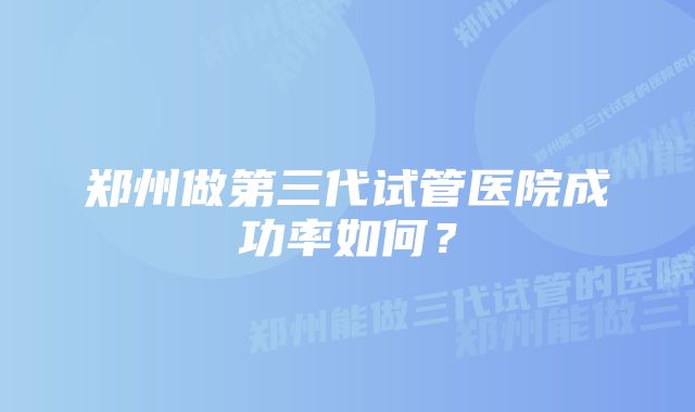 郑州做第三代试管医院成功率如何？