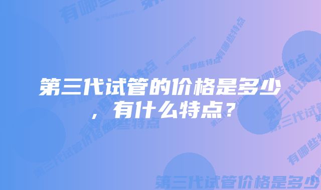 第三代试管的价格是多少，有什么特点？