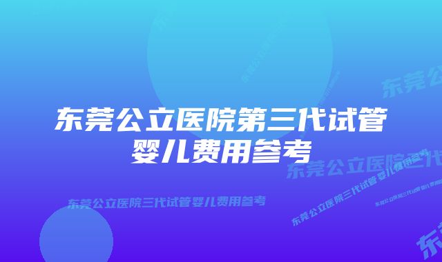 东莞公立医院第三代试管婴儿费用参考