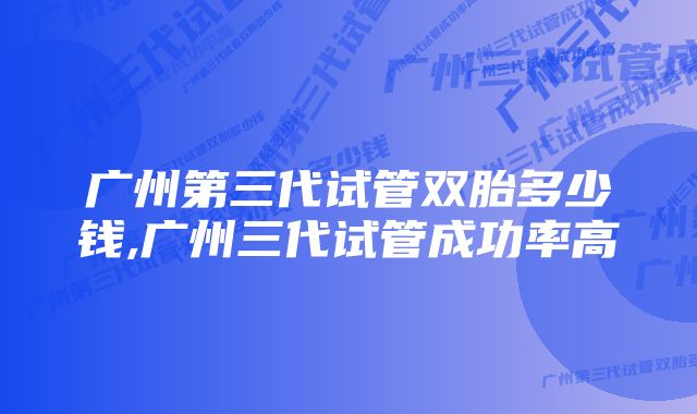 广州第三代试管双胎多少钱,广州三代试管成功率高