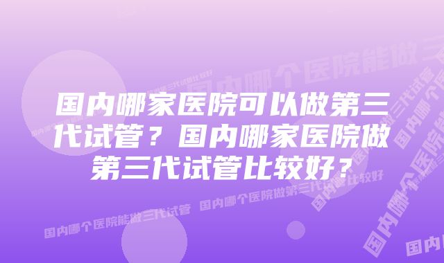 国内哪家医院可以做第三代试管？国内哪家医院做第三代试管比较好？