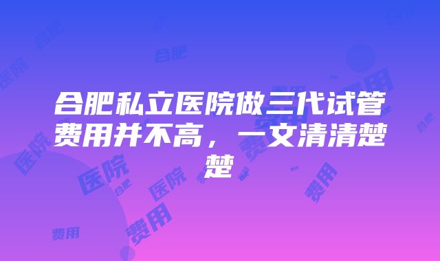 合肥私立医院做三代试管费用并不高，一文清清楚楚