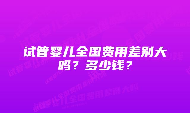 试管婴儿全国费用差别大吗？多少钱？