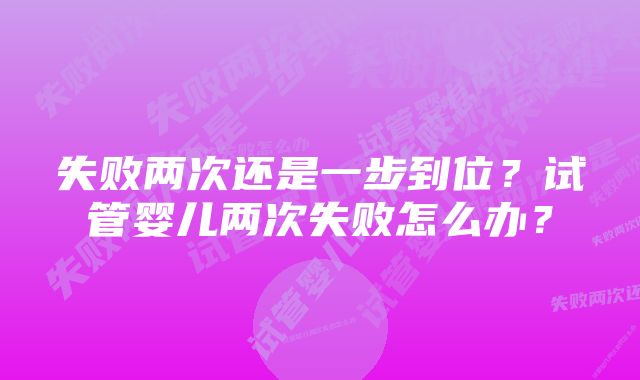 失败两次还是一步到位？试管婴儿两次失败怎么办？