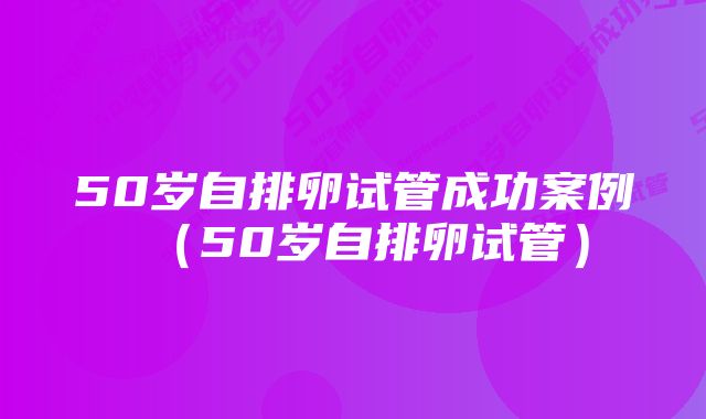 50岁自排卵试管成功案例（50岁自排卵试管）