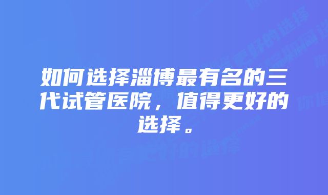 如何选择淄博最有名的三代试管医院，值得更好的选择。