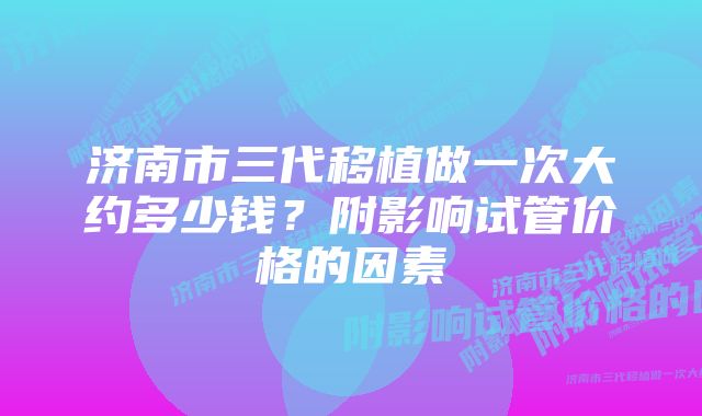 济南市三代移植做一次大约多少钱？附影响试管价格的因素