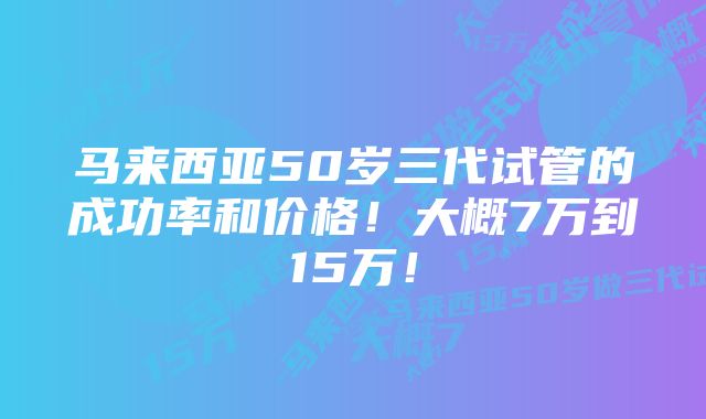 马来西亚50岁三代试管的成功率和价格！大概7万到15万！