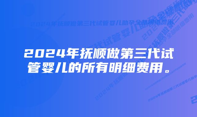 2024年抚顺做第三代试管婴儿的所有明细费用。