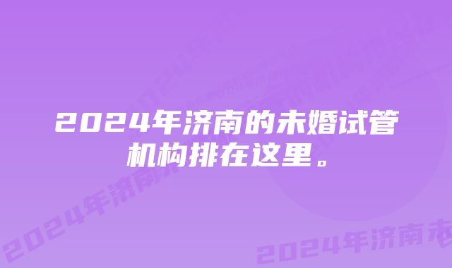 2024年济南的未婚试管机构排在这里。