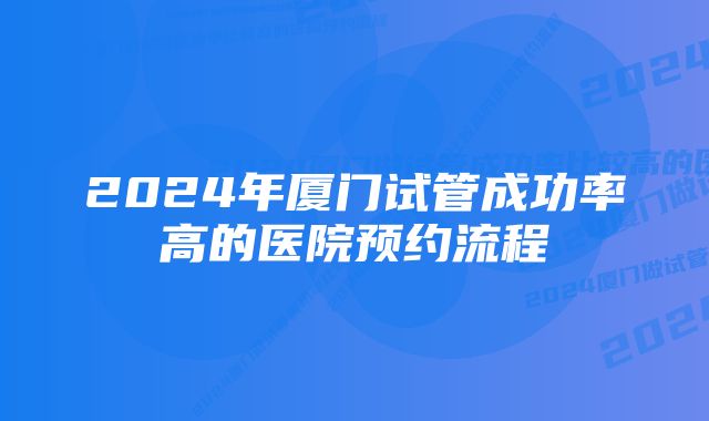 2024年厦门试管成功率高的医院预约流程