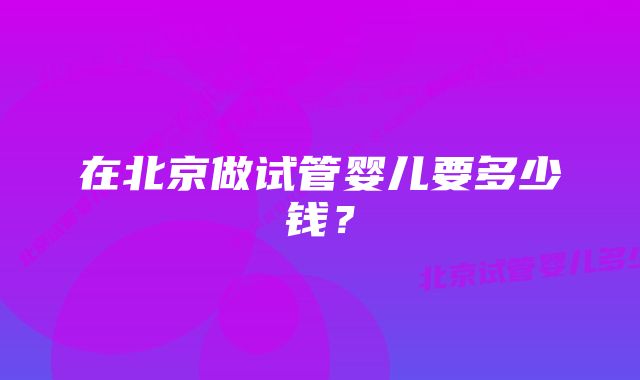 在北京做试管婴儿要多少钱？