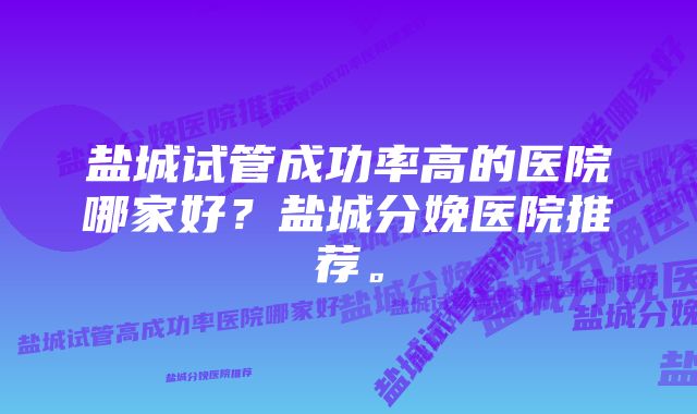 盐城试管成功率高的医院哪家好？盐城分娩医院推荐。