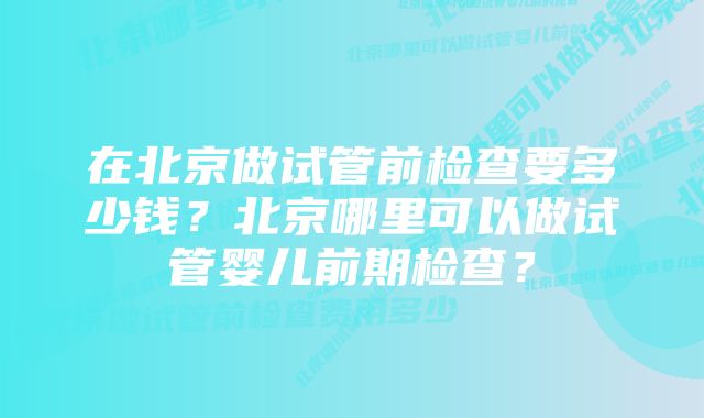 在北京做试管前检查要多少钱？北京哪里可以做试管婴儿前期检查？