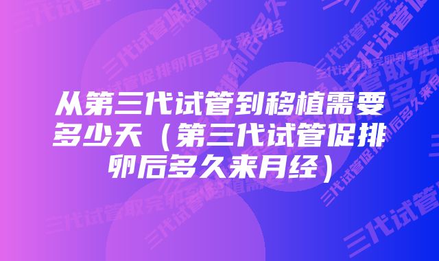 从第三代试管到移植需要多少天（第三代试管促排卵后多久来月经）