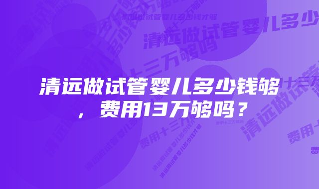 清远做试管婴儿多少钱够，费用13万够吗？