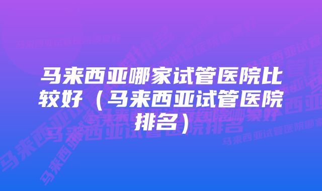 马来西亚哪家试管医院比较好（马来西亚试管医院排名）