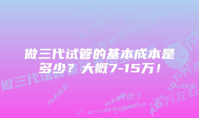 做三代试管的基本成本是多少？大概7-15万！