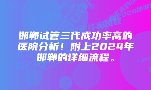 邯郸试管三代成功率高的医院分析！附上2024年邯郸的详细流程。