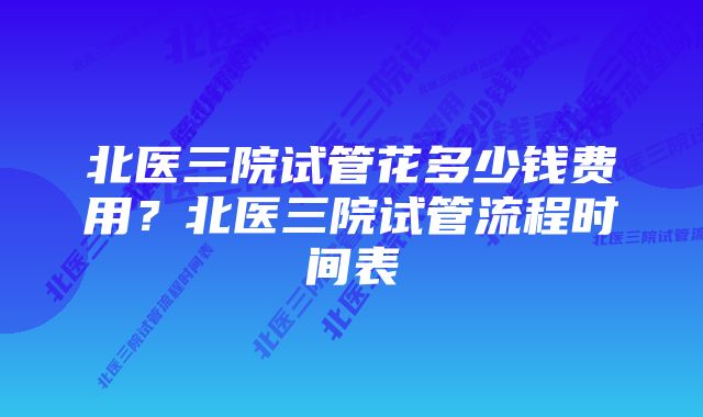 北医三院试管花多少钱费用？北医三院试管流程时间表