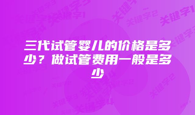 三代试管婴儿的价格是多少？做试管费用一般是多少