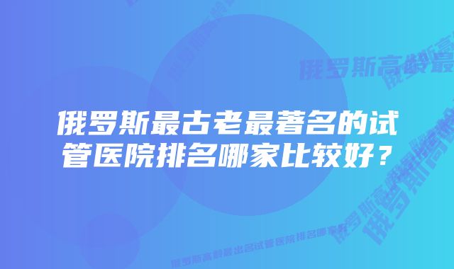 俄罗斯最古老最著名的试管医院排名哪家比较好？