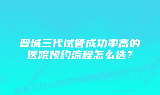 晋城三代试管成功率高的医院预约流程怎么选？