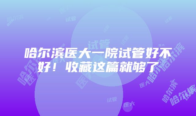 哈尔滨医大一院试管好不好！收藏这篇就够了