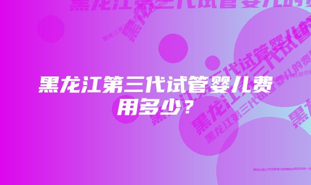 黑龙江第三代试管婴儿费用多少？