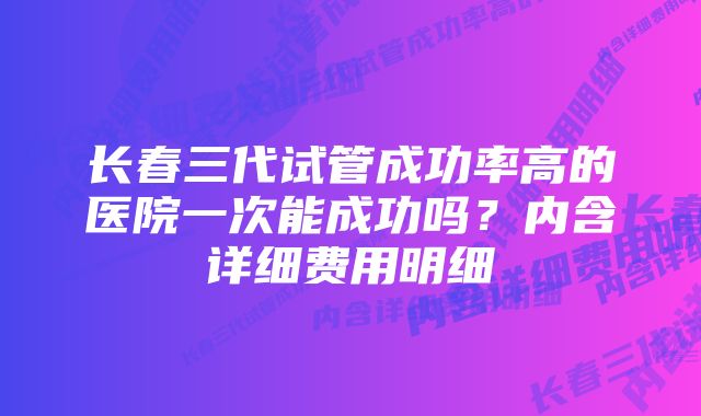 长春三代试管成功率高的医院一次能成功吗？内含详细费用明细