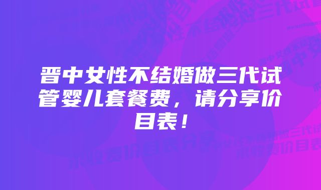 晋中女性不结婚做三代试管婴儿套餐费，请分享价目表！