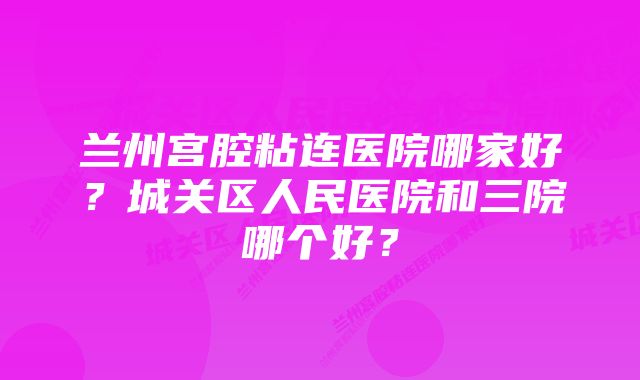 兰州宫腔粘连医院哪家好？城关区人民医院和三院哪个好？