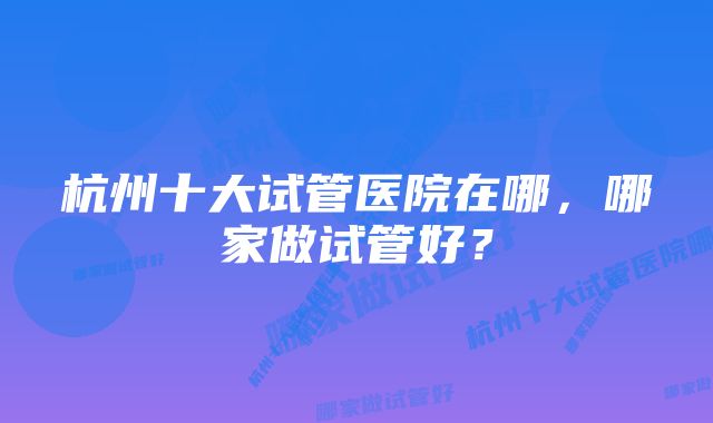 杭州十大试管医院在哪，哪家做试管好？