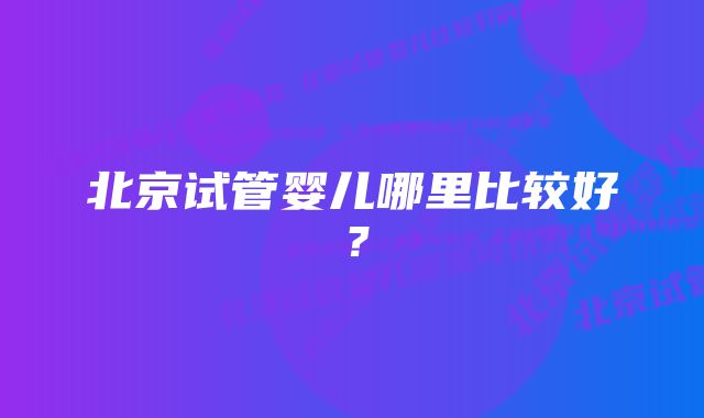 北京试管婴儿哪里比较好？