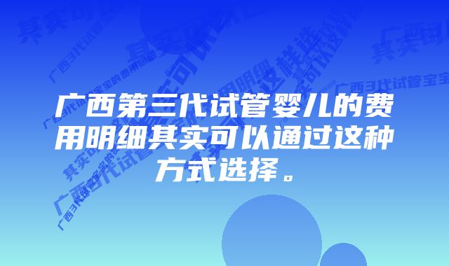 广西第三代试管婴儿的费用明细其实可以通过这种方式选择。