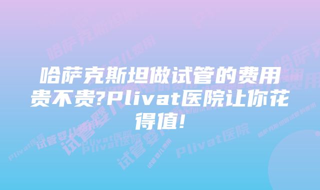 哈萨克斯坦做试管的费用贵不贵?Plivat医院让你花得值!