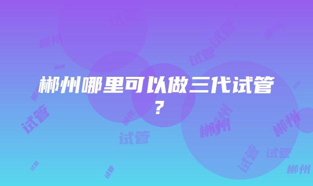 郴州哪里可以做三代试管？