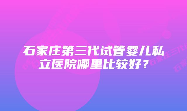 石家庄第三代试管婴儿私立医院哪里比较好？