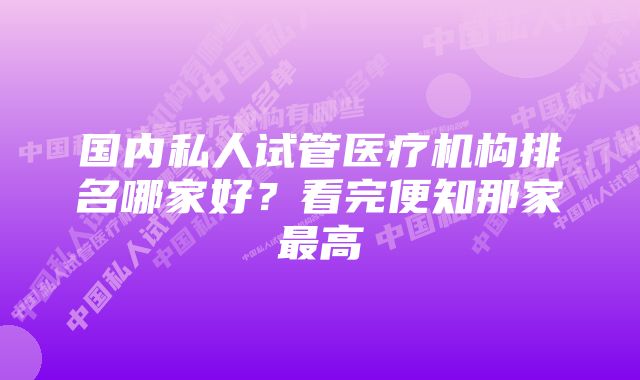 国内私人试管医疗机构排名哪家好？看完便知那家最高