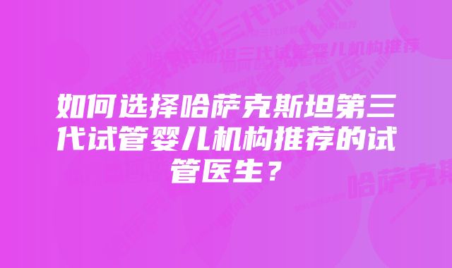 如何选择哈萨克斯坦第三代试管婴儿机构推荐的试管医生？