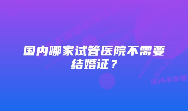 国内哪家试管医院不需要结婚证？