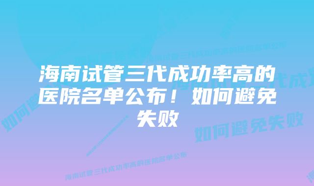 海南试管三代成功率高的医院名单公布！如何避免失败