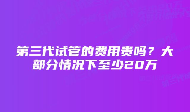 第三代试管的费用贵吗？大部分情况下至少20万