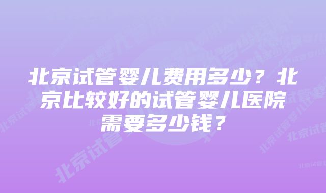 北京试管婴儿费用多少？北京比较好的试管婴儿医院需要多少钱？