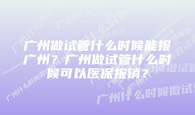 广州做试管什么时候能报广州？广州做试管什么时候可以医保报销？