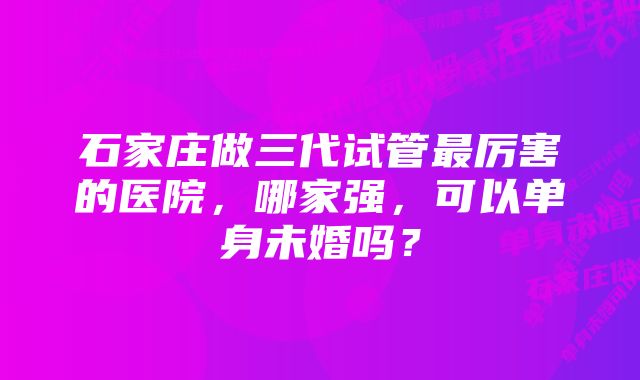 石家庄做三代试管最厉害的医院，哪家强，可以单身未婚吗？