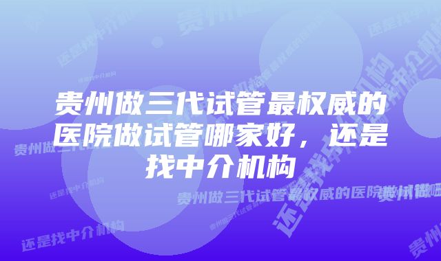 贵州做三代试管最权威的医院做试管哪家好，还是找中介机构