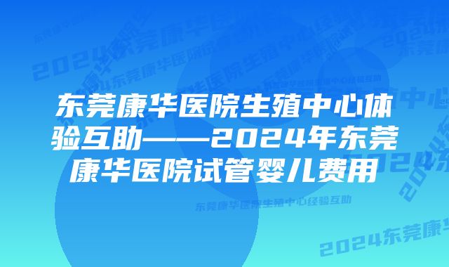 东莞康华医院生殖中心体验互助——2024年东莞康华医院试管婴儿费用