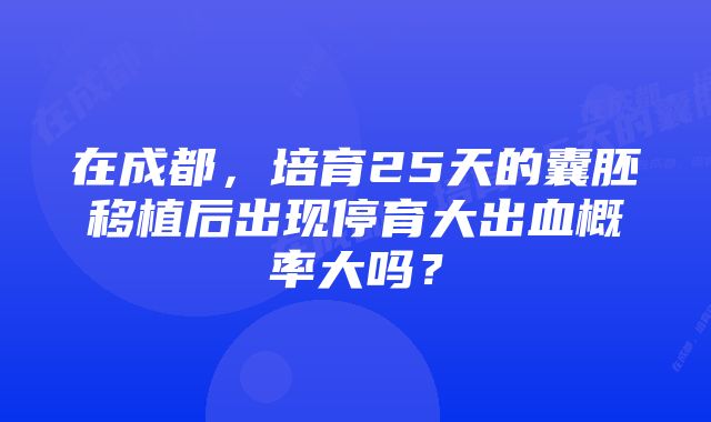 在成都，培育25天的囊胚移植后出现停育大出血概率大吗？